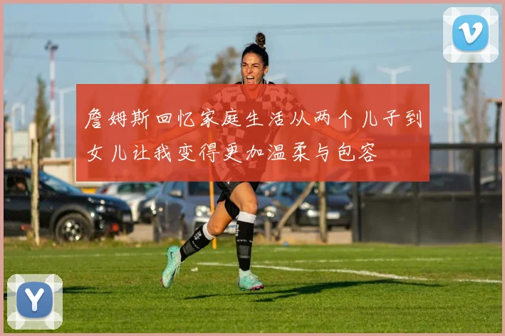 詹姆斯回忆家庭生活从两个儿子到女儿让我变得更加温柔与包容