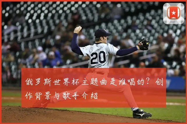 俄罗斯世界杯主题曲是谁唱的?创作背景与歌手介绍