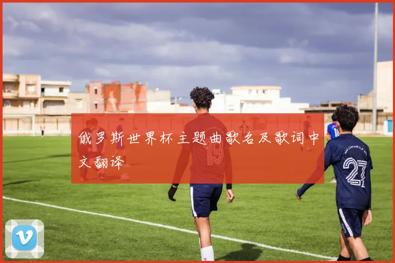 俄罗斯世界杯主题曲歌名及歌词中文翻译