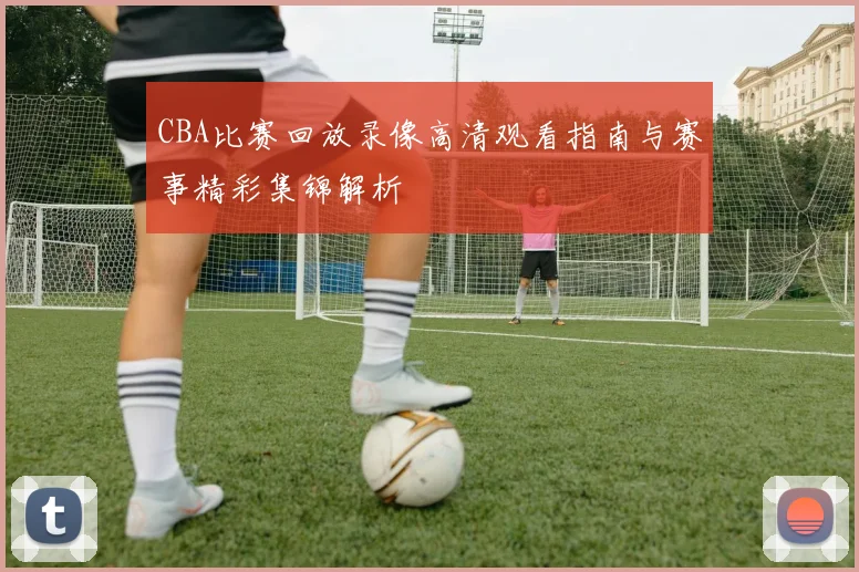 CBA比赛回放录像高清观看指南与赛事精彩集锦解析