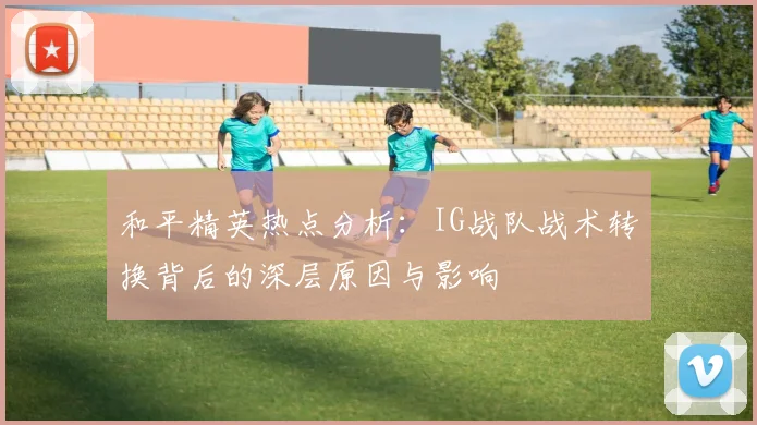 和平精英热点分析：IG战队战术转换背后的深层原因与影响