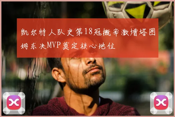 凯尔特人队史第18冠概率激增塔图姆东决MVP奠定核心地位