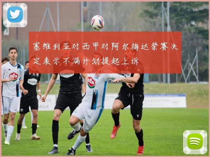塞维利亚对西甲对阿尔梅达禁赛决定表示不满计划提起上诉