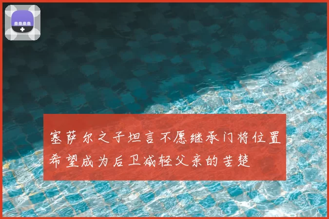 塞萨尔之子坦言不愿继承门将位置希望成为后卫减轻父亲的苦楚