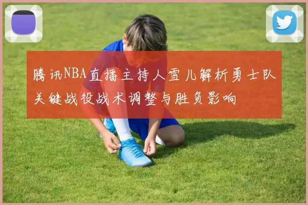 腾讯NBA直播主持人雪儿解析勇士队关键战役战术调整与胜负影响