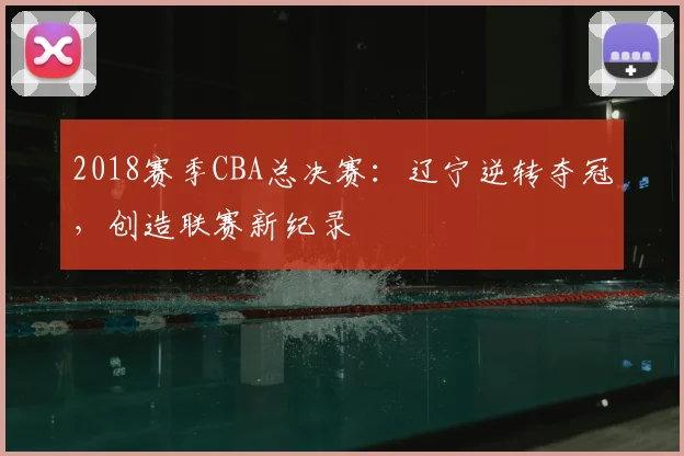 2018赛季CBA总决赛：辽宁逆转夺冠，创造联赛新纪录