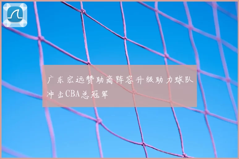 广东宏远赞助商阵容升级助力球队冲击CBA总冠军