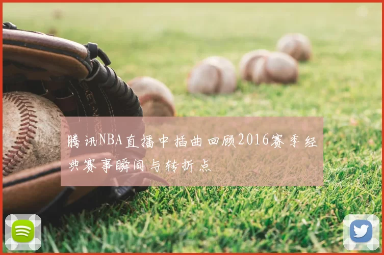 腾讯NBA直播中插曲回顾2016赛季经典赛事瞬间与转折点