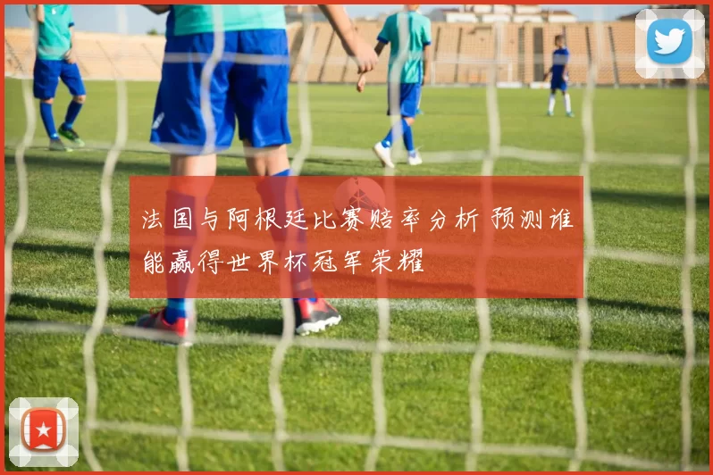 法国与阿根廷比赛赔率分析 预测谁能赢得世界杯冠军荣耀