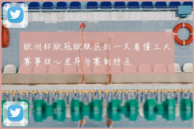 欧洲杯欧冠欧联区别一文看懂三大赛事核心差异与赛制特点