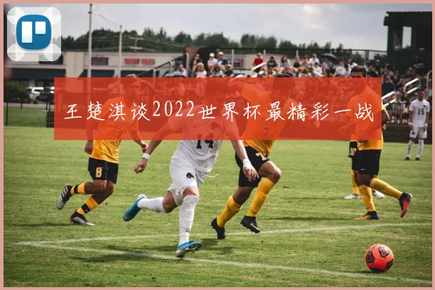 王楚淇谈2022世界杯最精彩一战