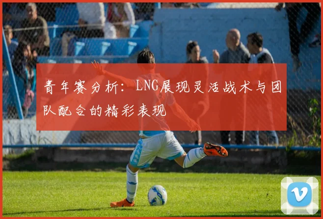 青年赛分析：LNG展现灵活战术与团队配合的精彩表现