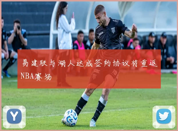 易建联与湖人达成签约协议将重返NBA赛场