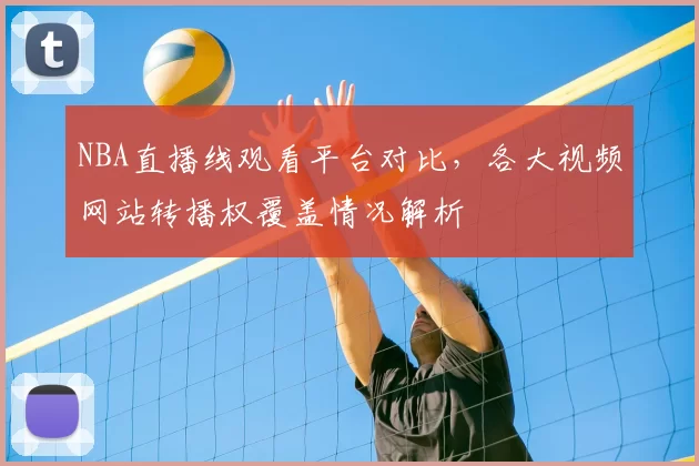 NBA直播线观看平台对比，各大视频网站转播权覆盖情况解析