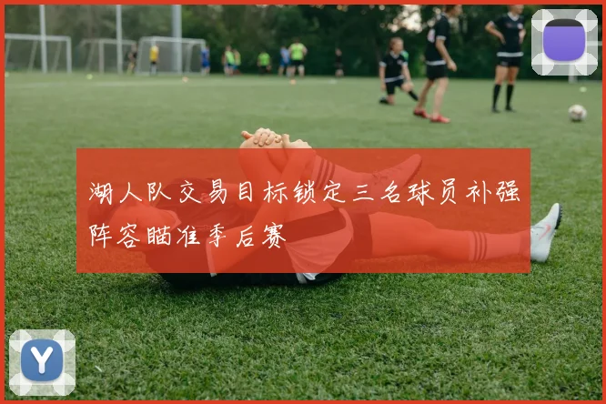 湖人队交易目标锁定三名球员补强阵容瞄准季后赛