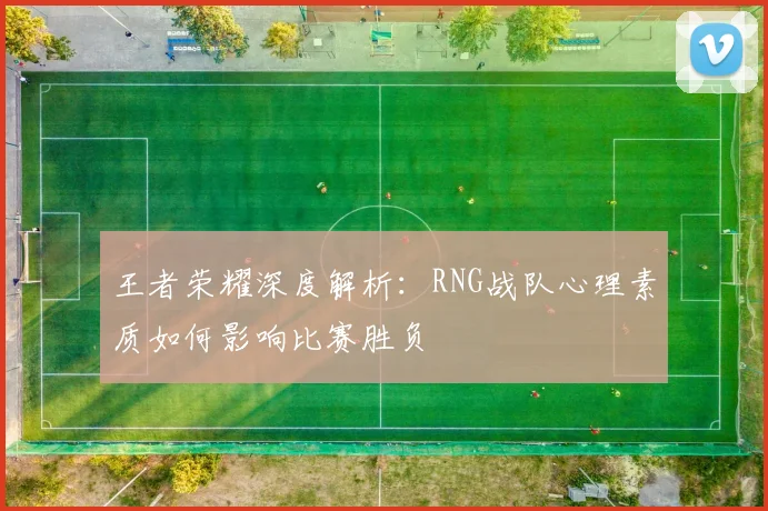王者荣耀深度解析：RNG战队心理素质如何影响比赛胜负