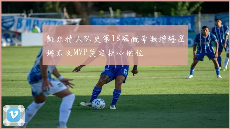 凯尔特人队史第18冠概率激增塔图姆东决MVP奠定核心地位