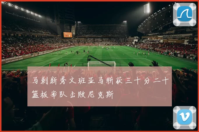 马刺新秀文班亚马斩获三十分二十篮板率队击败尼克斯