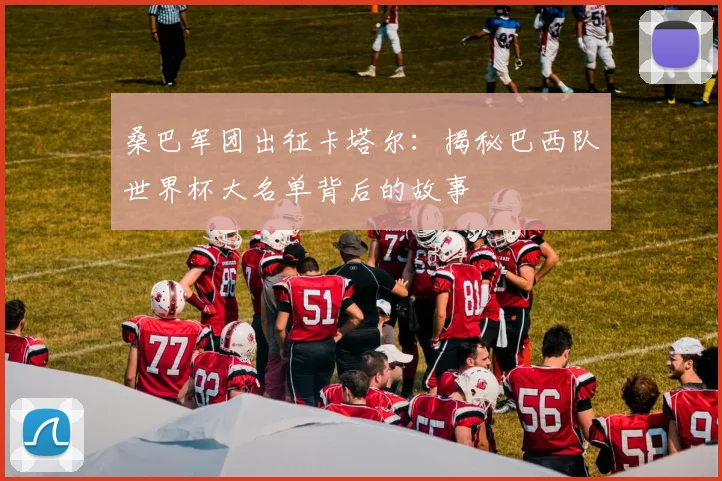 桑巴军团出征卡塔尔：揭秘巴西队世界杯大名单背后的故事