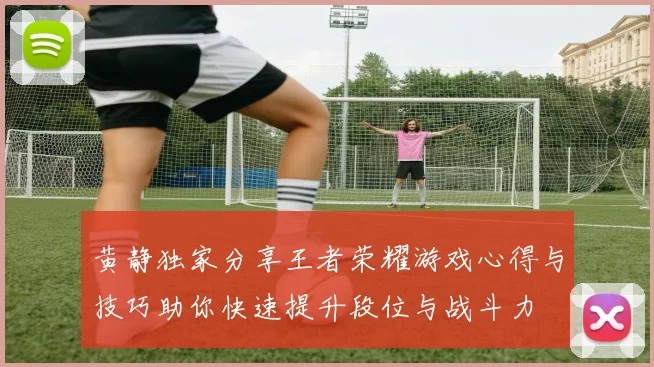 黄静独家分享王者荣耀游戏心得与技巧助你快速提升段位与战斗力