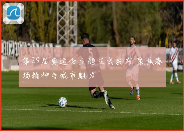 第29届奥运会主题正式发布 聚焦赛场精神与城市魅力