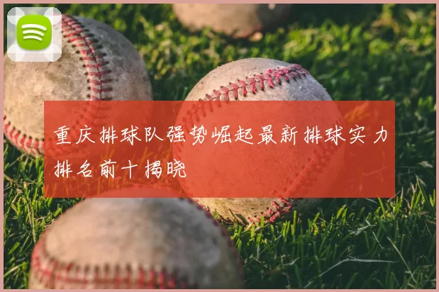 重庆排球队强势崛起最新排球实力排名前十揭晓