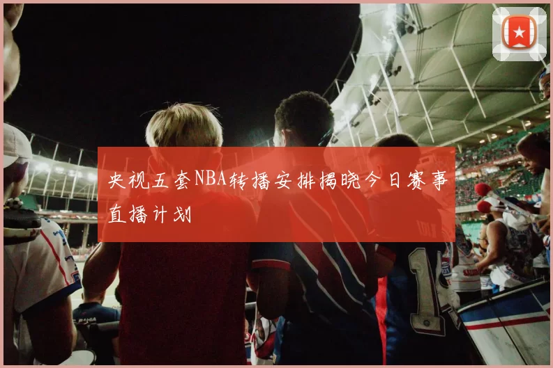 央视五套NBA转播安排揭晓今日赛事直播计划