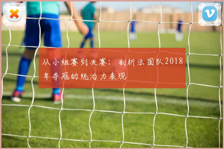 从小组赛到决赛:剖析法国队2018年夺冠的统治力表现