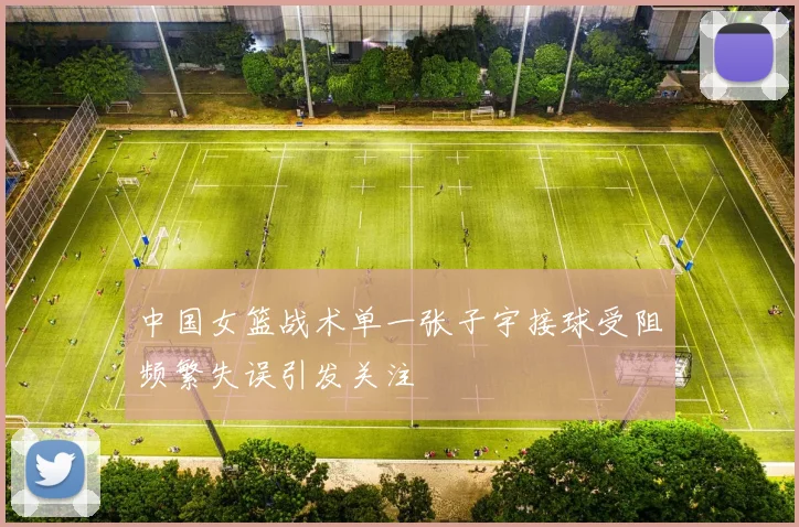 中国女篮战术单一张子宇接球受阻频繁失误引发关注