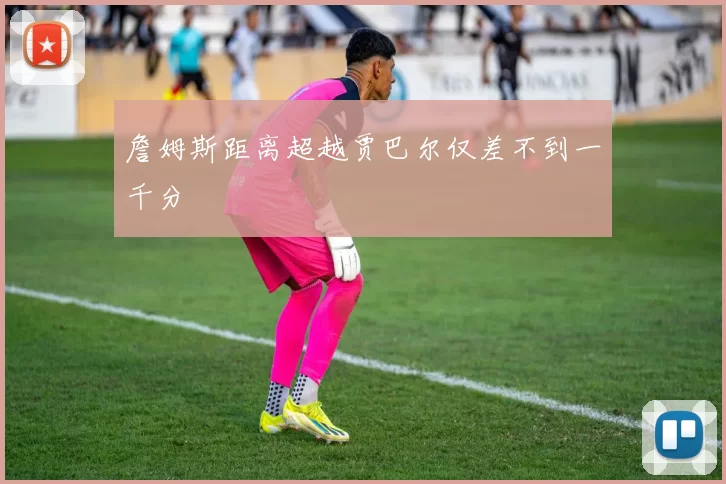 詹姆斯距离超越贾巴尔仅差不到一千分