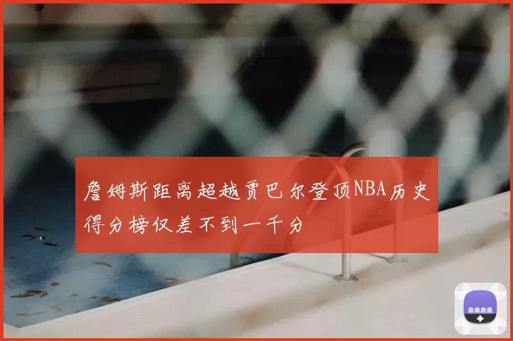 詹姆斯距离超越贾巴尔登顶NBA历史得分榜仅差不到一千分