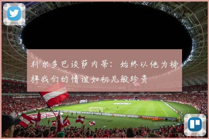 科尔多巴谈萨内蒂:始终以他为榜样我们的情谊如初见般珍贵