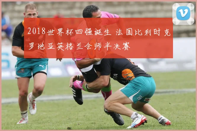 2018世界杯四强诞生 法国比利时克罗地亚英格兰会师半决赛
