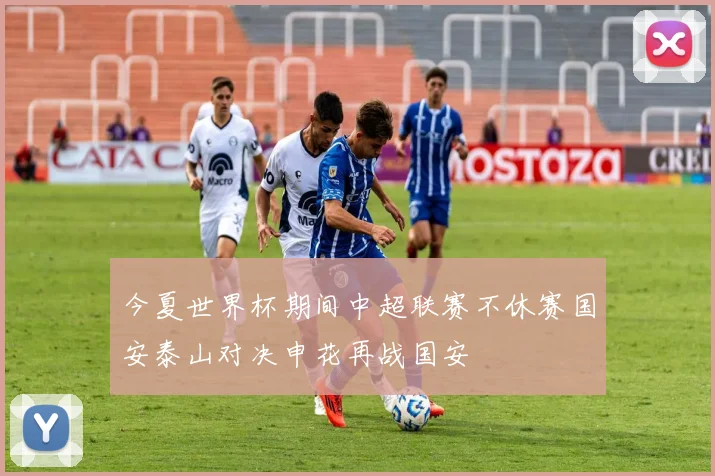 今夏世界杯期间中超联赛不休赛国安泰山对决申花再战国安