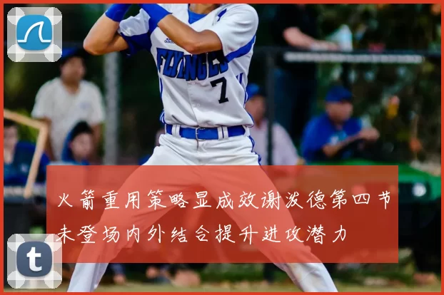 火箭重用策略显成效谢泼德第四节未登场内外结合提升进攻潜力