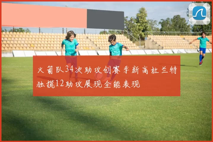火箭队34次助攻创赛季新高杜兰特独揽12助攻展现全能表现