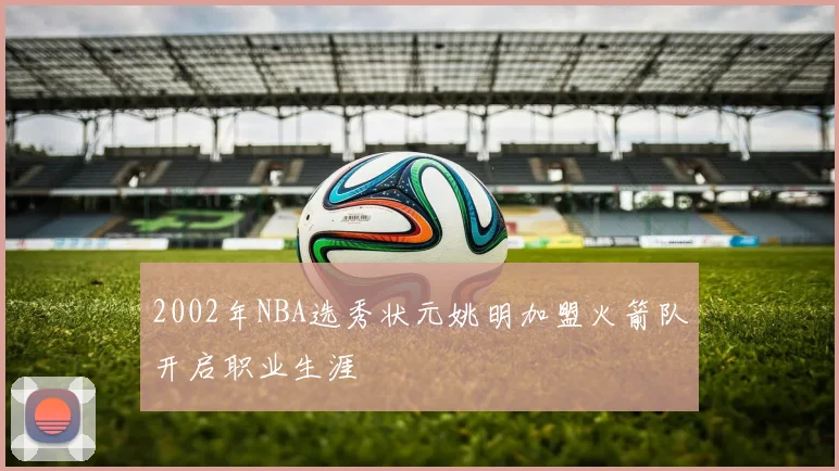 2002年NBA选秀状元姚明加盟火箭队开启职业生涯