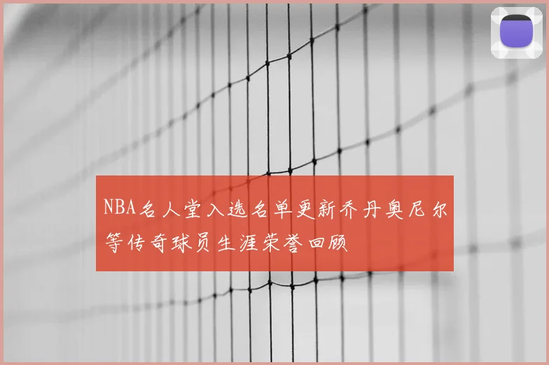 NBA名人堂入选名单更新乔丹奥尼尔等传奇球员生涯荣誉回顾