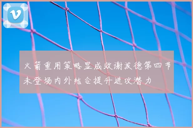火箭重用策略显成效谢泼德第四节未登场内外结合提升进攻潜力