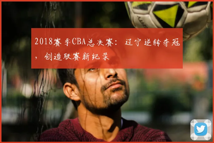2018赛季CBA总决赛：辽宁逆转夺冠，创造联赛新纪录