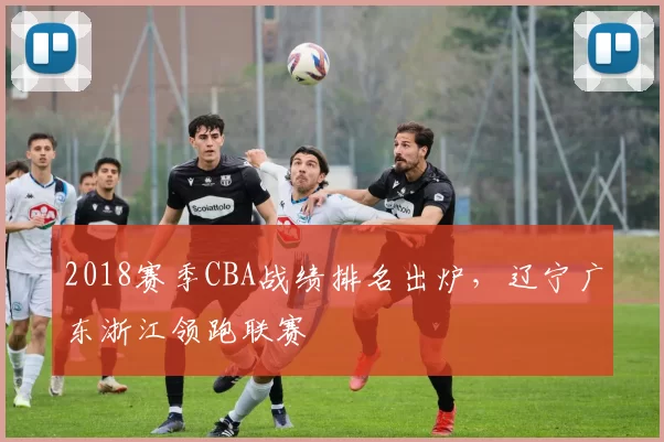 2018赛季CBA战绩排名出炉，辽宁广东浙江领跑联赛