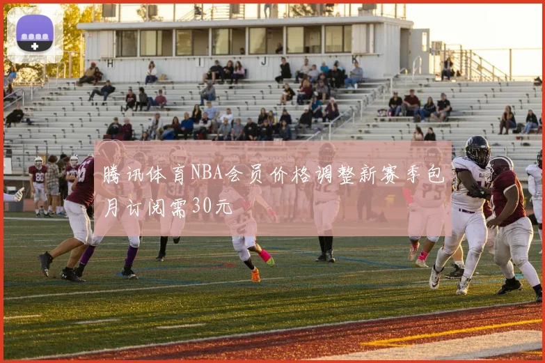 腾讯体育NBA会员价格调整新赛季包月订阅需30元