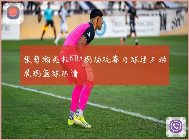 张哲瀚亮相NBA现场观赛与球迷互动展现篮球热情