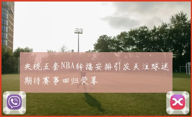 央视五套NBA转播安排引发关注球迷期待赛事回归荧幕