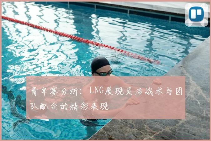 青年赛分析：LNG展现灵活战术与团队配合的精彩表现
