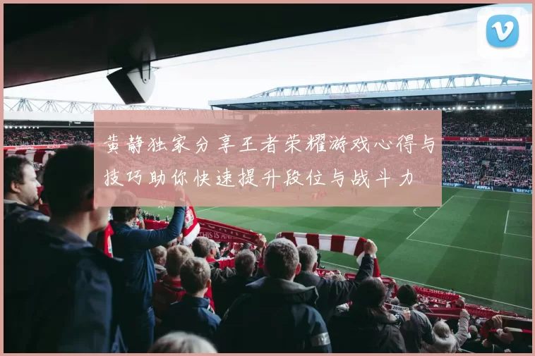 黄静独家分享王者荣耀游戏心得与技巧助你快速提升段位与战斗力