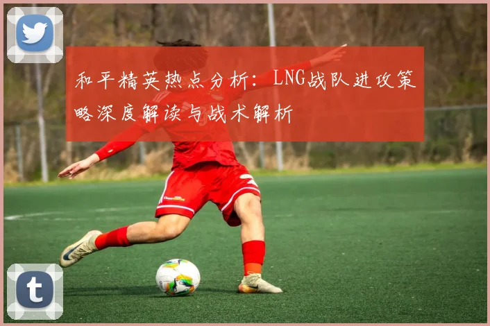 和平精英热点分析：LNG战队进攻策略深度解读与战术解析
