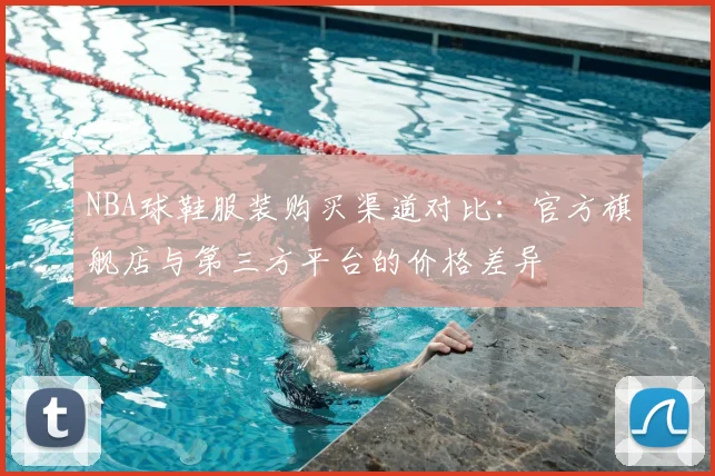 NBA球鞋服装购买渠道对比：官方旗舰店与第三方平台的价格差异