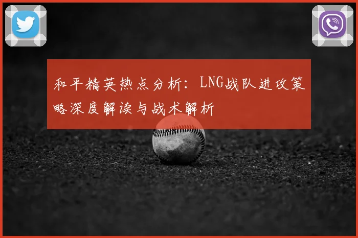 和平精英热点分析：LNG战队进攻策略深度解读与战术解析