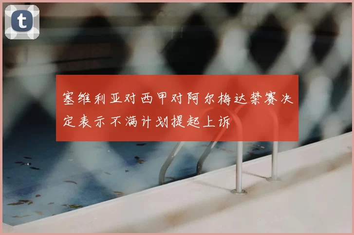 塞维利亚对西甲对阿尔梅达禁赛决定表示不满计划提起上诉